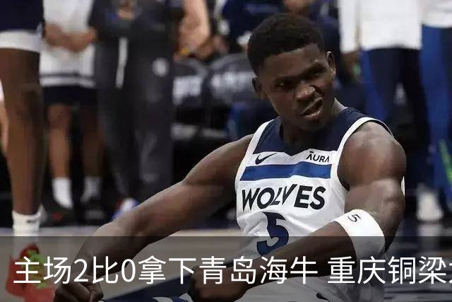 主场2比0拿下青岛海牛 重庆铜梁龙终结12轮不胜