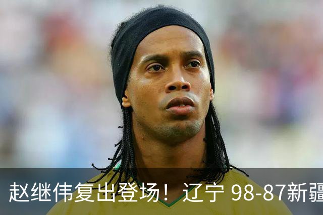 赵继伟复出登场！辽宁 98-87新疆四战全胜 库珀 27+5+11 主导全场